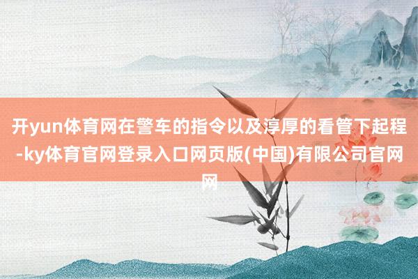 开yun体育网在警车的指令以及淳厚的看管下起程-ky体育官网登录入口网页版(中国)有限公司官网