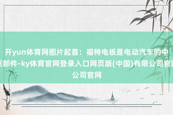 开yun体育网图片起首：福特电板是电动汽车的中枢部件-ky体育官网登录入口网页版(中国)有限公司官网