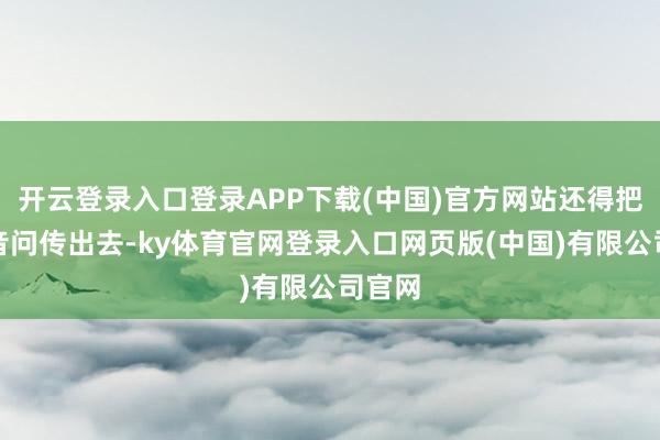 开云登录入口登录APP下载(中国)官方网站还得把紧要音问传出去-ky体育官网登录入口网页版(中国)有限公司官网