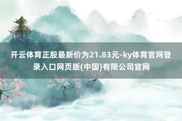 开云体育正股最新价为21.83元-ky体育官网登录入口网页版(中国)有限公司官网