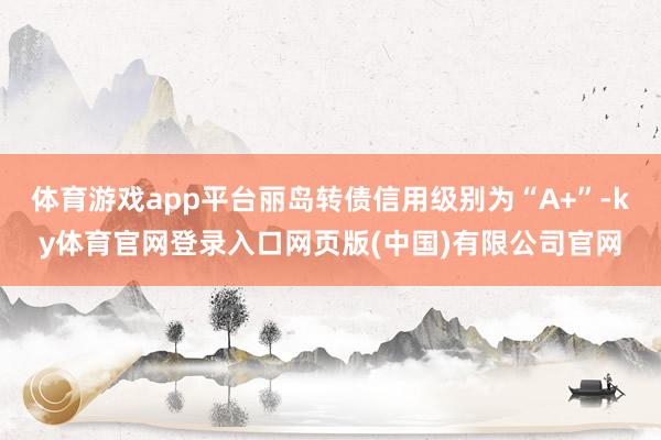 体育游戏app平台丽岛转债信用级别为“A+”-ky体育官网登录入口网页版(中国)有限公司官网