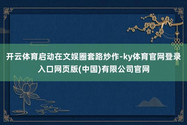 开云体育启动在文娱圈套路炒作-ky体育官网登录入口网页版(中国)有限公司官网