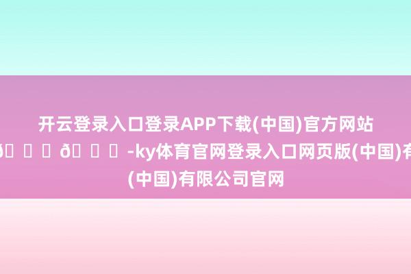 开云登录入口登录APP下载(中国)官方网站太好意思啦😘😘-ky体育官网登录入口网页版(中国)有限公司官网