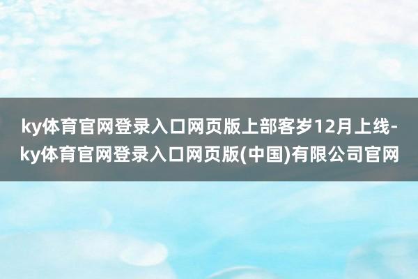 ky体育官网登录入口网页版　　上部客岁12月上线-ky体育官网登录入口网页版(中国)有限公司官网