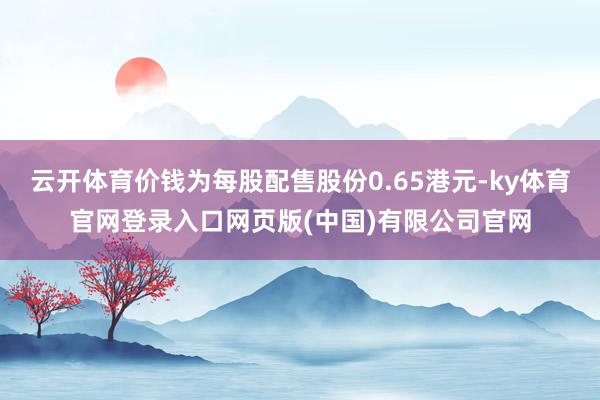 云开体育价钱为每股配售股份0.65港元-ky体育官网登录入口网页版(中国)有限公司官网