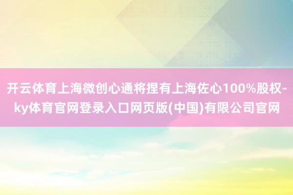 开云体育上海微创心通将捏有上海佐心100%股权-ky体育官网登录入口网页版(中国)有限公司官网