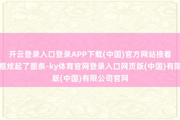 开云登录入口登录APP下载(中国)官方网站接着又开动框框炫起了面条-ky体育官网登录入口网页版(中国)有限公司官网
