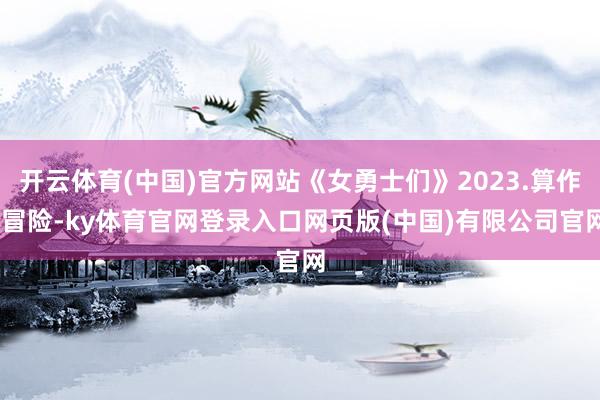 开云体育(中国)官方网站《女勇士们》2023.算作.冒险-ky体育官网登录入口网页版(中国)有限公司官网
