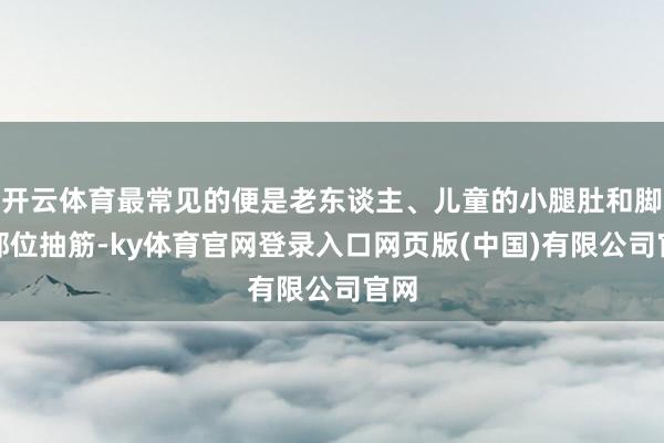 开云体育最常见的便是老东谈主、儿童的小腿肚和脚趾部位抽筋-ky体育官网登录入口网页版(中国)有限公司官网