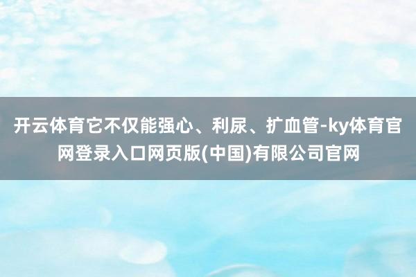 开云体育它不仅能强心、利尿、扩血管-ky体育官网登录入口网页版(中国)有限公司官网