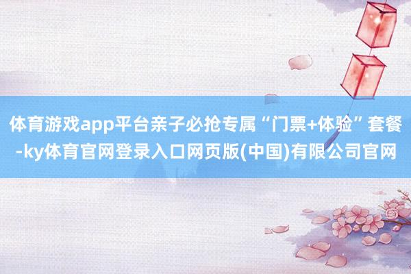 体育游戏app平台亲子必抢专属“门票+体验”套餐-ky体育官网登录入口网页版(中国)有限公司官网