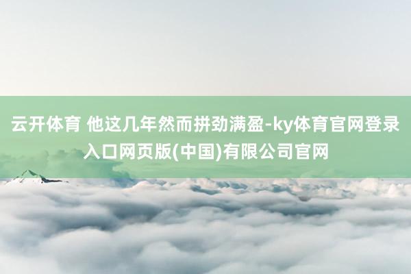 云开体育 他这几年然而拼劲满盈-ky体育官网登录入口网页版(中国)有限公司官网