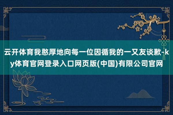 云开体育我憨厚地向每一位因循我的一又友谈歉-ky体育官网登录入口网页版(中国)有限公司官网