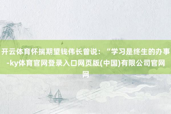 开云体育怀揣期望钱伟长曾说：“学习是终生的办事-ky体育官网登录入口网页版(中国)有限公司官网