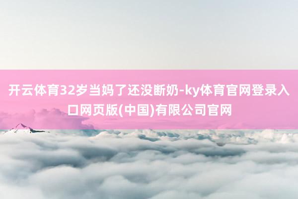 开云体育32岁当妈了还没断奶-ky体育官网登录入口网页版(中国)有限公司官网
