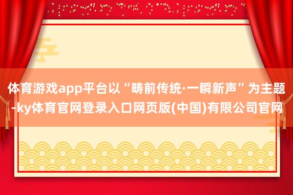 体育游戏app平台以“畴前传统·一瞬新声”为主题-ky体育官网登录入口网页版(中国)有限公司官网