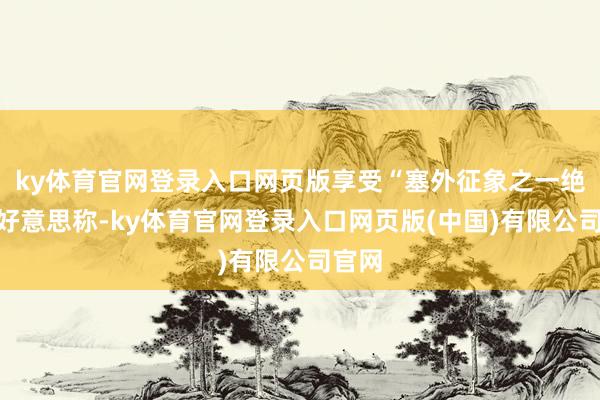 ky体育官网登录入口网页版享受“塞外征象之一绝”的好意思称-ky体育官网登录入口网页版(中国)有限公司官网