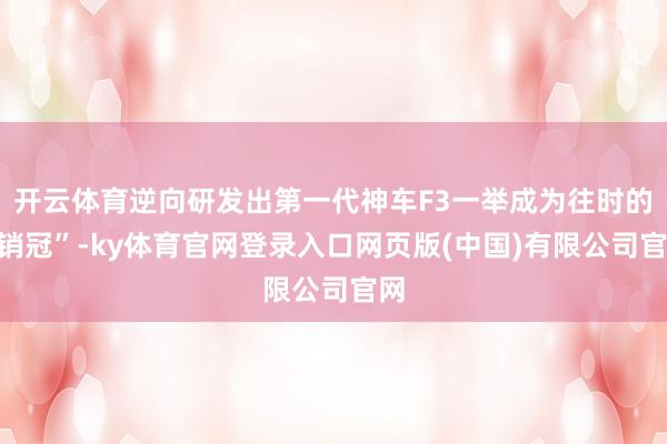开云体育逆向研发出第一代神车F3一举成为往时的“销冠”-ky体育官网登录入口网页版(中国)有限公司官网