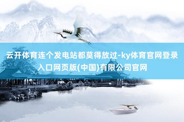 云开体育连个发电站都莫得放过-ky体育官网登录入口网页版(中国)有限公司官网