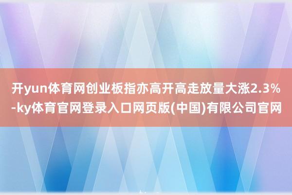 开yun体育网创业板指亦高开高走放量大涨2.3%-ky体育官网登录入口网页版(中国)有限公司官网