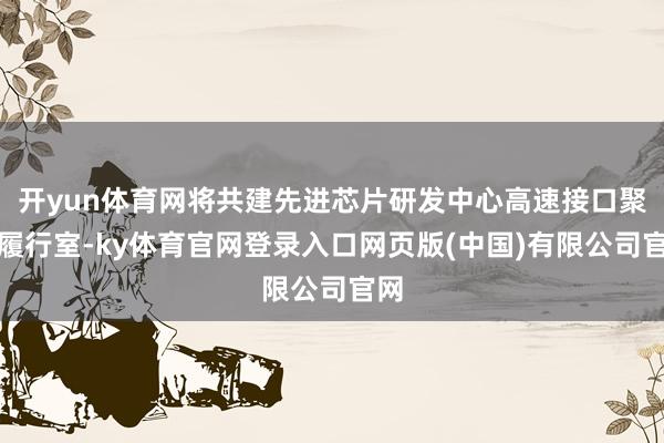 开yun体育网将共建先进芯片研发中心高速接口聚拢履行室-ky体育官网登录入口网页版(中国)有限公司官网