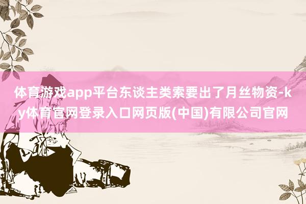 体育游戏app平台东谈主类索要出了月丝物资-ky体育官网登录入口网页版(中国)有限公司官网