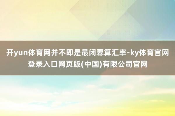 开yun体育网并不即是最闭幕算汇率-ky体育官网登录入口网页版(中国)有限公司官网