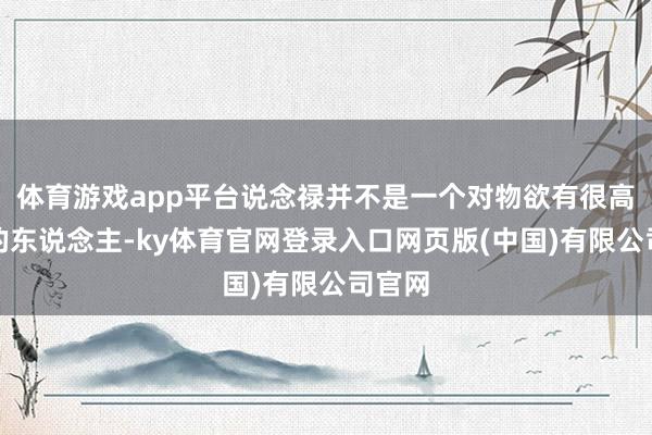 体育游戏app平台说念禄并不是一个对物欲有很高需求的东说念主-ky体育官网登录入口网页版(中国)有限公司官网