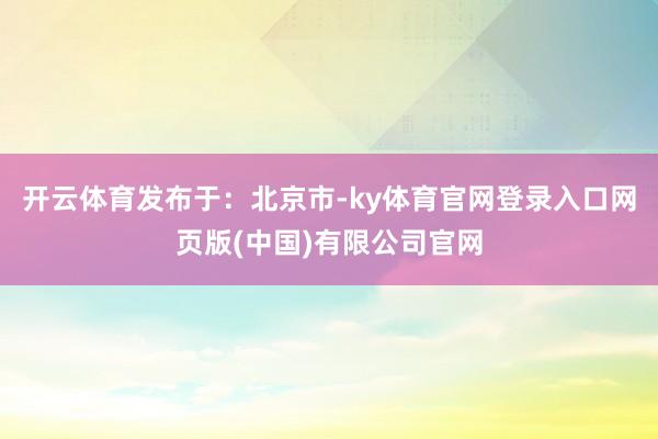 开云体育发布于：北京市-ky体育官网登录入口网页版(中国)有限公司官网