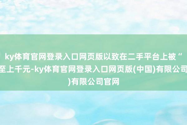 ky体育官网登录入口网页版以致在二手平台上被“炒”至上千元-ky体育官网登录入口网页版(中国)有限公司官网