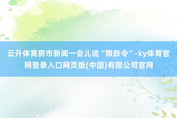 云开体育房市新闻一会儿说“限跌令”-ky体育官网登录入口网页版(中国)有限公司官网