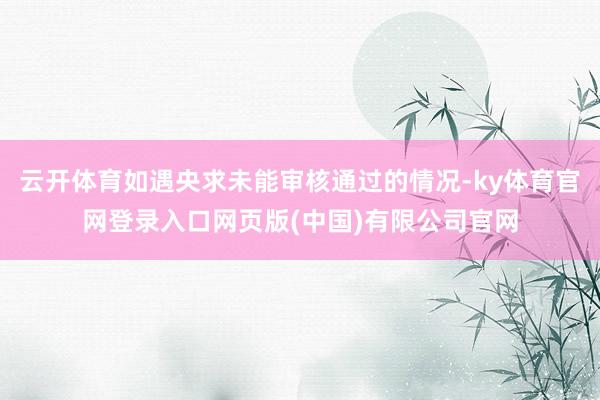 云开体育如遇央求未能审核通过的情况-ky体育官网登录入口网页版(中国)有限公司官网