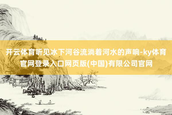 开云体育听见冰下河谷流淌着河水的声响-ky体育官网登录入口网页版(中国)有限公司官网