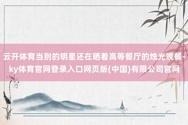云开体育当别的明星还在晒着高等餐厅的烛光晚餐-ky体育官网登录入口网页版(中国)有限公司官网