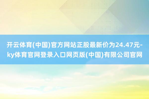 开云体育(中国)官方网站正股最新价为24.47元-ky体育官网登录入口网页版(中国)有限公司官网