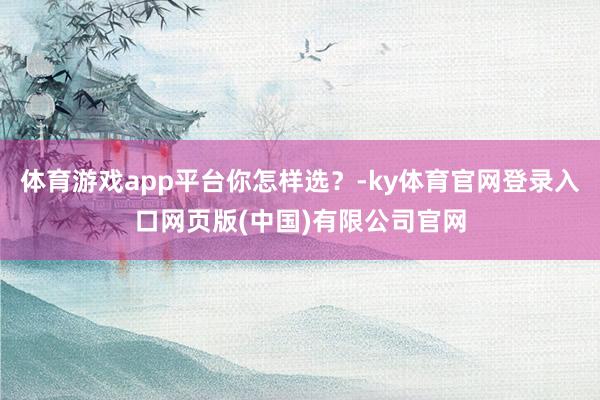 体育游戏app平台你怎样选？-ky体育官网登录入口网页版(中国)有限公司官网