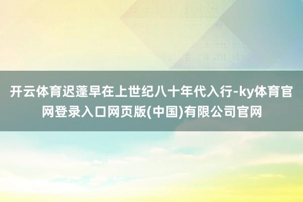 开云体育迟蓬早在上世纪八十年代入行-ky体育官网登录入口网页版(中国)有限公司官网