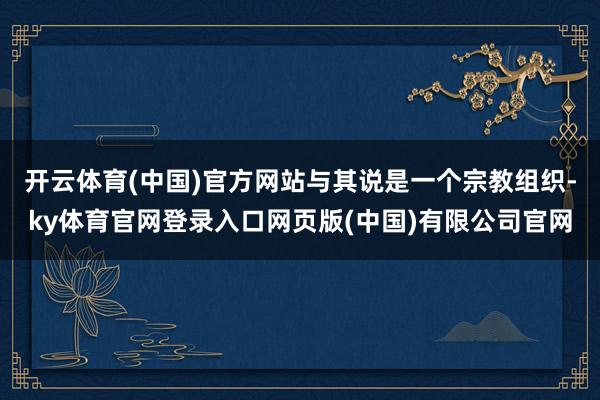 开云体育(中国)官方网站与其说是一个宗教组织-ky体育官网登录入口网页版(中国)有限公司官网