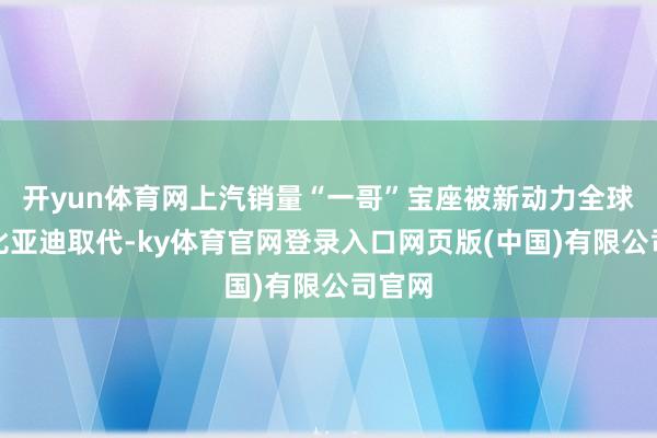 开yun体育网上汽销量“一哥”宝座被新动力全球销冠比亚迪取代-ky体育官网登录入口网页版(中国)有限公司官网