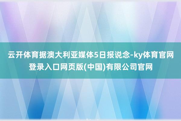 云开体育据澳大利亚媒体5日报说念-ky体育官网登录入口网页版(中国)有限公司官网