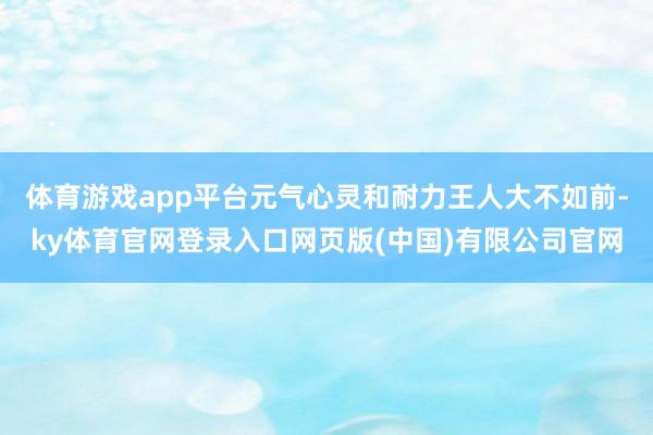 体育游戏app平台元气心灵和耐力王人大不如前-ky体育官网登录入口网页版(中国)有限公司官网