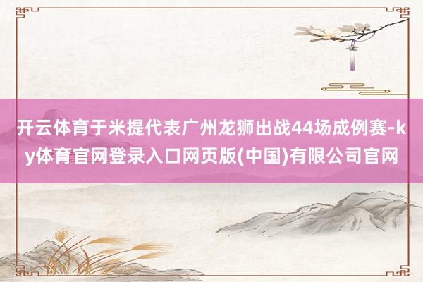 开云体育于米提代表广州龙狮出战44场成例赛-ky体育官网登录入口网页版(中国)有限公司官网