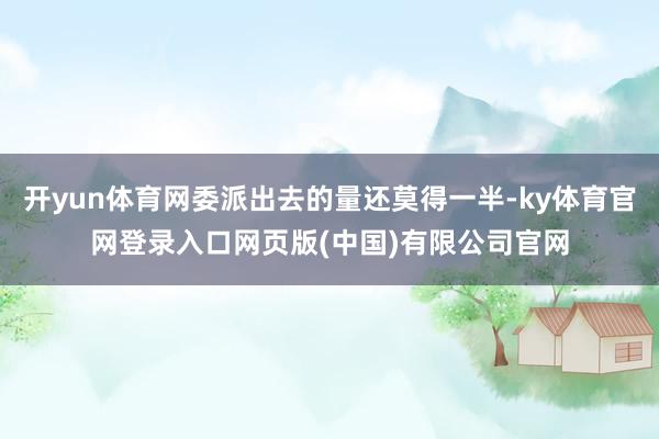 开yun体育网委派出去的量还莫得一半-ky体育官网登录入口网页版(中国)有限公司官网