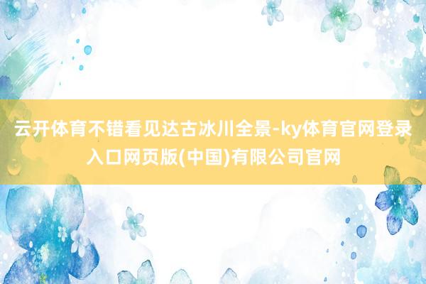 云开体育不错看见达古冰川全景-ky体育官网登录入口网页版(中国)有限公司官网