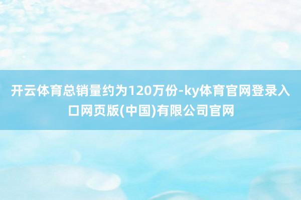 开云体育总销量约为120万份-ky体育官网登录入口网页版(中国)有限公司官网