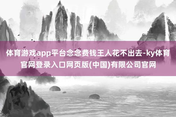 体育游戏app平台念念费钱王人花不出去-ky体育官网登录入口网页版(中国)有限公司官网