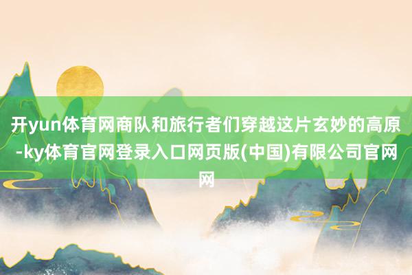 开yun体育网商队和旅行者们穿越这片玄妙的高原-ky体育官网登录入口网页版(中国)有限公司官网