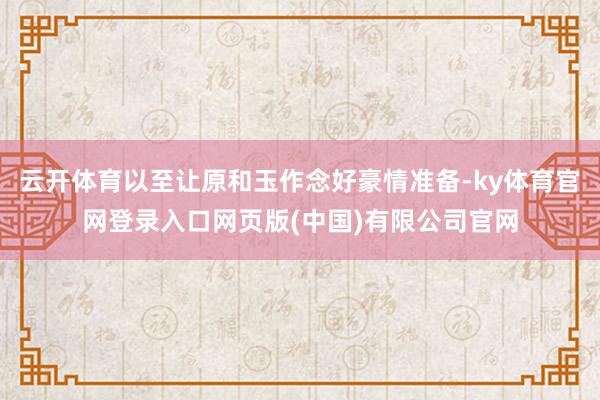 云开体育以至让原和玉作念好豪情准备-ky体育官网登录入口网页版(中国)有限公司官网