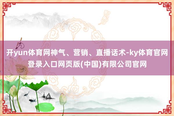 开yun体育网神气、营销、直播话术-ky体育官网登录入口网页版(中国)有限公司官网