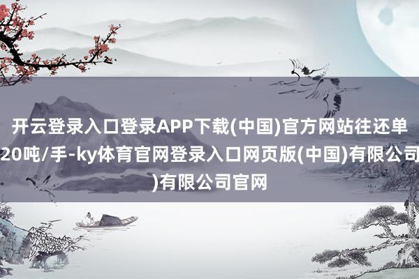 开云登录入口登录APP下载(中国)官方网站往还单元为20吨/手-ky体育官网登录入口网页版(中国)有限公司官网